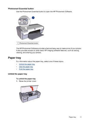 Page 13Photosmart Essential button
Use the Photosmart Essential button to open the HP Photosmart Software.
1Photosmart Essential button
The HP Photosmart Software provides a fast and easy way to make prints of your photos.
It also provides access to other basic HP imaging software features, such as saving,
viewing, and sharing your photos.
Paper tray
For information about the paper tray, select one of these topics.
•
Unfold the paper tray
•
Use the paper tray
•
Fold the paper tray
Unfold the paper tray
To...