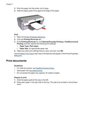 Page 303.Push the paper into the printer until it stops.
4.Slide the paper guide firmly against the edge of the paper.
Print
1.Open the 
Printer Properties dialog box.
2.Click the Printing Shortcuts tab.
3.In the Printing Shortcuts list, click General Everyday Printing or Fast/Economical
Printing, and then specify the following print settings:
•Paper Type: Plain paper
•Paper Size: An appropriate paper size
4.Select any other print settings that you want, and then click OK.
Use the 
Whats This? help to learn...