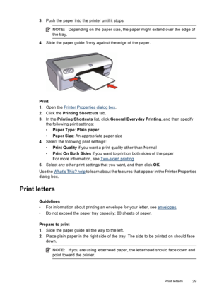 Page 313.Push the paper into the printer until it stops.
NOTE:Depending on the paper size, the paper might extend over the edge of
the tray.
4.Slide the paper guide firmly against the edge of the paper.
Print
1.Open the 
Printer Properties dialog box.
2.Click the Printing Shortcuts tab.
3.In the Printing Shortcuts list, click General Everyday Printing, and then specify
the following print settings:
•Paper Type: Plain paper
•Paper Size: An appropriate paper size
4.Select the following print settings:
•Print...