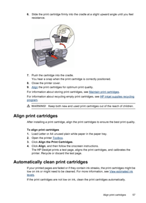 Page 596.Slide the print cartridge firmly into the cradle at a slight upward angle until you feel
resistance.
7.Push the cartridge into the cradle.
You hear a snap when the print cartridge is correctly positioned.
8.Close the printer cover.
9.
Align the print cartridges for optimum print quality.
For information about storing print cartridges, see 
Maintain print cartridges.
For information about recycling empty print cartridges, see 
HP inkjet supplies recycling
program.
WARNING!Keep both new and used print...