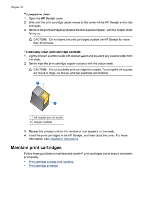 Page 62To prepare to clean
1.Open the HP Deskjet cover.
2.Wait until the print cartridge cradle moves to the center of the HP Deskjet and is idle
and quiet.
3.Remove the print cartridges and place them on a piece of paper, with the copper strips
facing up.
CAUTION:Do not leave the print cartridges outside the HP Deskjet for more
than 30 minutes.
To manually clean print cartridge contacts
1.Lightly moisten a cotton swab with distilled water and squeeze any excess water from
the swab.
2.Gently wipe the print...