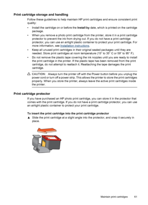 Page 63Print cartridge storage and handling
Follow these guidelines to help maintain HP print cartridges and ensure consistent print
quality:
• Install the cartridge on or before the Install by date, which is printed on the cartridge
package.
• When you remove a photo print cartridge from the printer, store it in a print cartridge
protector to prevent the ink from drying out. If you do not have a print cartridge
protector, you can use an airtight plastic container to protect your print cartridge. For
more...