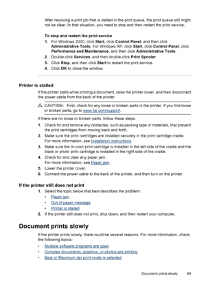 Page 71After resolving a print job that is stalled in the print queue, the print queue still might
not be clear. In that situation, you need to stop and then restart the print service.
To stop and restart the print service
1.For Windows 2000, click Start, click Control Panel, and then click
Administrative Tools. For Windows XP, click Start, click Control Panel, click
Performance and Maintenance, and then click Administrative Tools.
2.Double-click Services, and then double-click Print Spooler.
3.Click Stop, and...