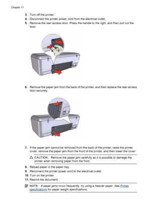 Page 763.Turn off the printer.
4.Disconnect the printer power cord from the electrical outlet.
5.Remove the rear access door. Press the handle to the right, and then pull out the
door.
6.Remove the paper jam from the back of the printer, and then replace the rear access
door securely.
7.If the paper jam cannot be removed from the back of the printer, raise the printer
cover, remove the paper jam from the front of the printer, and then lower the cover.
CAUTION:Remove the paper jam carefully as it is possible to...