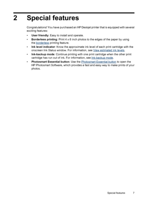 Page 92 Special features
Congratulations! You have purchased an HP Deskjet printer that is equipped with several
exciting features:
•User friendly: Easy to install and operate.
•Borderless printing: Print 4 x 6 inch photos to the edges of the paper by using
the 
borderless printing feature.
•Ink level indicator: Know the approximate ink level of each print cartridge with the
onscreen Ink Status window. For information, see 
View estimated ink levels.
•Ink-backup mode: Continue printing with one print cartridge...