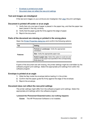 Page 83•Envelope is printed at an angle
•
Document does not reflect the new print settings
Text and images are misaligned
If the text and images on your printouts are misaligned, then align the print cartridges.
Document is printed off-center or at an angle
1.Verify that only one type of paper is placed in the paper tray, and that the paper has
been placed in the tray correctly.
2.Verify that the paper guide fits firmly against the edge of paper.
3.Reprint the document.
Parts of the document are missing or...