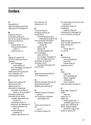 Page 95Index
A
accessibility 2
after the support period 85
aligning print cartridges 57
B
booklet printing 37
borderless printing 76
bound two-sided printing 48
brochure printing 35
buttons
Cancel button 10
Photosmart Essential
button 11
Power button 10
C
calling HP support 85
CD/DVD tattoo printing 34
cleaning
print cartridges
automatically 57
print cartridges manually 59
printer body 59
clearing the print queue 68
color calibration 58
custom paper size 46
D
default print settings 50
default printer 50
digital...