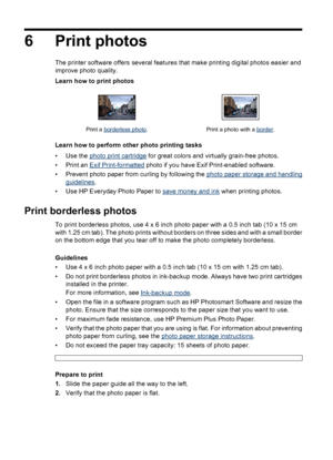 Page 226 Print photos
The printer software offers several features that make printing digital photos easier and
improve photo quality.
Learn how to print photos
Print a borderless photo. Print a photo with a border.
Learn how to perform other photo printing tasks
•Use the 
photo print cartridge for great colors and virtually grain-free photos.
•Print an 
Exif Print-formatted photo if you have Exif Print-enabled software.
• Prevent photo paper from curling by following the 
photo paper storage and handling...