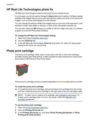 Page 26HP Real Life Technologies photo fix
HP Real Life Technologies enhance the quality of your printed photos.
In most cases, you do not need to change the Basic default print setting. The Basic setting
sharpens the images that you print, and improves the quality and clarity of low resolution
images, such as those downloaded from the Internet.
You can change the setting to Full if the images that you print are under exposed or over
exposed, contain dark areas or red eye, or have colors that appear washed...