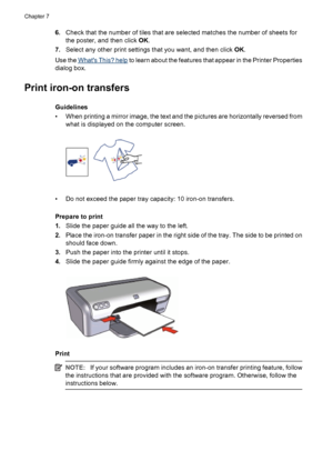 Page 426.Check that the number of tiles that are selected matches the number of sheets for
the poster, and then click OK.
7.Select any other print settings that you want, and then click OK.
Use the 
Whats This? help to learn about the features that appear in the Printer Properties
dialog box.
Print iron-on transfers
Guidelines
• When printing a mirror image, the text and the pictures are horizontally reversed from
what is displayed on the computer screen.
• Do not exceed the paper tray capacity: 10 iron-on...