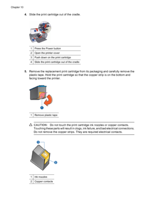 Page 584.Slide the print cartridge out of the cradle.
1Press the Power button
2Open the printer cover
3Push down on the print cartridge
4Slide the print cartridge out of the cradle
5.Remove the replacement print cartridge from its packaging and carefully remove the
plastic tape. Hold the print cartridge so that the copper strip is on the bottom and
facing toward the printer.
1Remove plastic tape
CAUTION:Do not touch the print cartridge ink nozzles or copper contacts.
Touching these parts will result in clogs,...