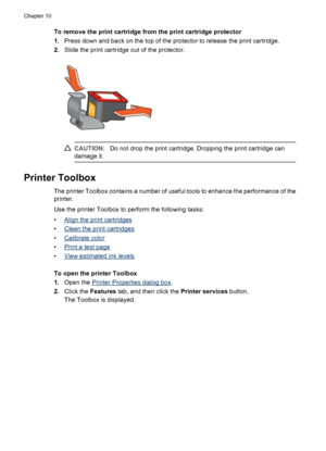 Page 64To remove the print cartridge from the print cartridge protector
1.Press down and back on the top of the protector to release the print cartridge.
2.Slide the print cartridge out of the protector.
CAUTION:Do not drop the print cartridge. Dropping the print cartridge can
damage it.
Printer Toolbox
The printer Toolbox contains a number of useful tools to enhance the performance of the
printer.
Use the printer Toolbox to perform the following tasks:
•
Align the print cartridges
•
Clean the print cartridges...