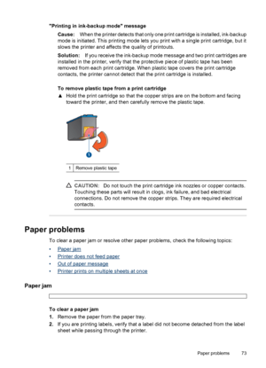 Page 75Printing in ink-backup mode message
Cause:When the printer detects that only one print cartridge is installed, ink-backup
mode is initiated. This printing mode lets you print with a single print cartridge, but it
slows the printer and affects the quality of printouts.
Solution:If you receive the ink-backup mode message and two print cartridges are
installed in the printer, verify that the protective piece of plastic tape has been
removed from each print cartridge. When plastic tape covers the print...