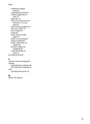 Page 97installation program
stops 64
misprinted document 80
multiple pages print at
once 75
paper jam 73
parts of the document are
missing or in wrong
place 81
photo printing problems 76
poor print quality 79
print is faded 79
printer 63
printer does not feed
paper 75
printer is not printing 67
printer is stalled 69
printer name does not
appear 66
text and images are
misaligned 81
unwanted border on
photo 77
two-sided printing 45
U
Unknown Device message 65
updates
downloading for software 53
HP Photosmart...