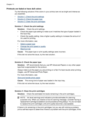 Page 103Printouts are faded or have dull colors
Try the following solutions if the colors in your printout are not as bright and intense as
you expected.
•
Solution 1: Check the print settings
•
Solution 2: Check the paper type
•
Solution 3: Clean the print cartridges
Solution 1: Check the print settings
Solution:Check the print settings.
• Check the paper type setting to make sure it matches the type of paper loaded in
the input tray.
• Check the quality setting. Use a higher quality setting to increase the...