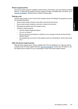 Page 110Phone support period
One year of phone support is available in North America, Asia Pacific, and Latin America (including
Mexico). To determine the duration of phone support in Europe, the Middle East, and Africa, go to
www.hp.com/support. Standard phone company charges apply.
Placing a call
Call HP support while you are in front of the computer and the HP Deskjet. Be prepared to provide
the following information:
• Device model number (located on the label on the front of the device)
• Device serial...