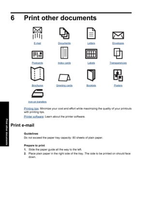 Page 296 Print other documents
E-mailDocumentsLettersEnvelopes
PostcardsIndex cardsLabelsTransparencies
BrochuresGreeting cardsBookletsPosters
   
Iron-on transfers   
Printing tips: Minimize your cost and effort while maximizing the quality of your printouts
with printing tips.
Printer software: Learn about the printer software.
Print e-mail
Guidelines
Do not exceed the paper tray capacity: 80 sheets of plain paper.
Prepare to print
1.Slide the paper guide all the way to the left.
2.Place plain paper in the...