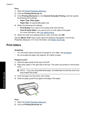 Page 31Print 
1. Open the Printer Properties dialog box. 
2. Click the Printing Shortcuts tab. 
3. In the Printing Shortcuts list, click General Everyday Printing, and then specify 
the following print settings: 
• Paper Type: Plain paper 
• Paper Size: An appropriate paper size 
4. Select the following print settings: 
• Print Quality if you want a print quality other than Normal 
• Print On Both Sides if you want to print on both sides of the paper 
For more info rmation, see Two-sided printing. 
5. Select...