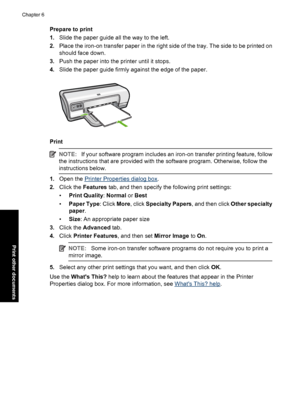 Page 41Prepare to print 
1. Slide the paper guide all the way to the left. 
2. Place the iron-on transfer paper in the right side of the tray. The side to be printed on 
should face down. 
3. Push the paper into the printer until it stops. 
4. Slide the paper guide firmly against the edge of the paper.
Print
NOTE:If your software program includes an iron-on transfer printing feature, follow 
the instructions that are provided with the software program. Otherwise, follow the 
instructions below.
1. Open the...