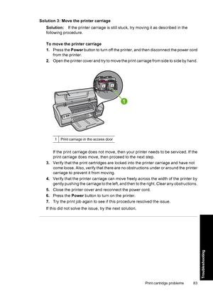 Page 86Solution 3: Move the printer carriage 
Solution: If the printer carriage is still stuck, try moving it as described in the 
following procedure. 
To move the printer carriage 
1. Press the Power button to turn off the printer, and then disconnect the power cord 
from the printer. 
2. Open the printer cover and try to move the print carriage from side to side by hand.
1Print carriage in the access door
If the print carriage does not move, then your printer needs to be serviced. If the 
print carriage does...