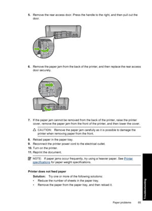 Page 885.Remove the rear access door. Press the handle to the right, and then pull out the 
door.
6. Remove the paper jam from the back of the printer, and then replace the rear access 
door securely.
7. If the paper jam cannot be removed from the back of the printer, raise the printer 
cover, remove the paper jam from the front of the printer, and then lower the cover.
CAUTION: Remove the paper jam carefully as it is possible to damage the 
printer when removing paper from the front.
8. Reload paper in the...