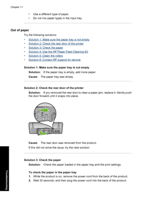 Page 89• Use a different type of paper. 
• Do not mix paper types in the input tray
Out of paper
Try the following solutions: 
•Solution 1: Make sure the paper tray is not empty 
•Solution 2: Check the rear door of the printer 
•Solution 3: Check the paper
•Solution 4: Use the HP Paper Feed Cleaning Kit
•Solution 5: Clean the rollers 
•Solution 6: Contact HP support for service 
Solution 1: Make sure the paper tray is not empty 
Solution: If the paper tray is empty, add more paper. 
Cause: The paper tray was...