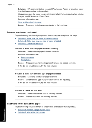 Page 105Solution:HP recommends that you use HP Advanced Papers or any other paper
type that is appropriate for the product.
Always make sure the paper you are printing on is flat. For best results when printing
images, use HP Advanced Photo Paper.
For more information, see:
Store and handle photo paper
Cause:The wrong kind of paper was loaded in the input tray.
Printouts are slanted or skewed
Try the following solutions if your printout does not appear straight on the page.
•
Solution 1: Make sure the paper is...