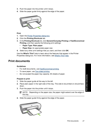 Page 303.Push the paper into the printer until it stops. 
4. Slide the paper guide firmly against the edge of the paper.
Print 
1. Open the Printer Properties dialog box. 
2. Click the Printing Shortcuts tab. 
3. In the Printing Shortcuts list, click General Everyday Printing or Fast/Economical 
Printing , and then specify the following print settings: 
• Paper Type: Plain paper 
• Paper Size: An appropriate paper size 
4. Select any other print settings that you want, and then click OK. 
Use the  Whats This?...