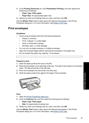 Page 323.In the Printing Shortcuts list, click Presentation Printing, and then specify the 
following print settings: 
• Paper Type: Plain paper 
• Paper Size: An appropriate paper size 
4. Select any other print settings that you want, and then click OK. 
Use the  Whats This? help to learn about the features that appear in the Printer 
Properties dialog box. For more information, see Whats This? help .
Print envelopes
Guidelines 
• Avoid using envelopes that have the following features:
• Clasps or windows
•...