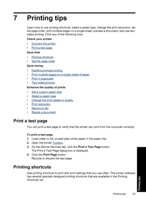 Page 427 Printing tips
Learn how to use printing shortcuts, select a paper type, change the print resolution, set
the page order, print multiple pages on a single sheet, preview a document, and use two-
sided printing. Click any of the following links:
Check your printer
•
Connect the printer.
•
Print a test page.
Save time
•
Printing shortcuts.
•
Set the page order.
Save money
•
Fast/Economical printing.
•
Print multiple pages on a single sheet of paper.
•
Print in grayscale.
•
Two-sided printing.
Enhance the...