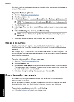 Page 49Printing in maximum dpi takes longer than printing with other settings and requires a large
amount of disk space.
To print in Maximum dpi mode
1.Open the 
Printer Properties dialog box.
2.Click the Advanced tab.
3.In the Printer Features area, select Enabled from the Maximum dpi drop-down list.
NOTE:To disable maximum dpi mode, select Disabled from the drop-down list.
4.Click the Features tab.
5.In the Paper Type drop-down list, click More, and then select the appropriate paper
type.
6.In the Print...