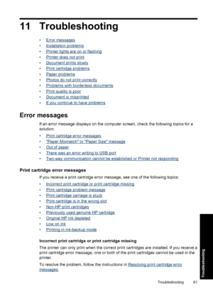 Page 6411 Troubleshooting
•Error messages
•
Installation problems
•
Printer lights are on or flashing
•
Printer does not print
•
Document prints slowly
•
Print cartridge problems
•
Paper problems
•
Photos do not print correctly
•
Problems with borderless documents
•
Print quality is poor
•
Document is misprinted
•
If you continue to have problems
Error messages
If an error message displays on the computer screen, check the following topics for a
solution:
•
Print cartridge error messages
•
Paper Mismatch or...