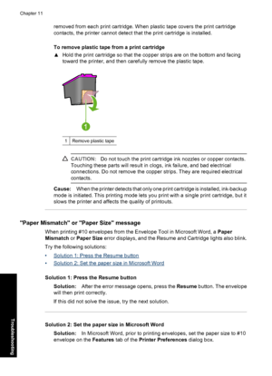 Page 67removed from each print cartridge. When plastic tape covers the print cartridge 
contacts, the printer cannot detect that the print cartridge is installed. 
To remove plastic tape from a print cartridge 
▲ Hold the print cartridge so that the copper strips are on the bottom and facing 
toward the printer, and then carefully remove the plastic tape.
1Remove plastic tape
CAUTION: Do not touch the print cartridge ink nozzles or copper contacts. 
Touching these parts will result in clogs, ink failure, and...