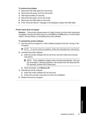 Page 70To resolve the problem
1.Disconnect the USB cable from the printer.
2.Disconnect the power cord from the printer.
3.Wait approximately 30 seconds.
4.Reconnect the power cord to the printer.
5.Reconnect the USB cable to the printer.
6.If the “Unknown Device” message is still displayed, replace the USB cable.
Printer name does not appear
Solution:If the printer software seems to install correctly, but the printer name does
not appear in the list of printers when you click Print on the File menu or in the...