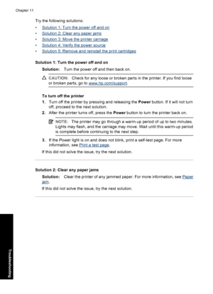 Page 85Try the following solutions:
•
Solution 1: Turn the power off and on
•
Solution 2: Clear any paper jams
•
Solution 3: Move the printer carriage
•
Solution 4: Verify the power source
•
Solution 5: Remove and reinstall the print cartridges
Solution 1: Turn the power off and on
Solution:Turn the power off and then back on.
CAUTION:Check for any loose or broken parts in the printer. If you find loose
or broken parts, go to 
www.hp.com/support.
To turn off the printer
1.Turn off the printer by pressing and...