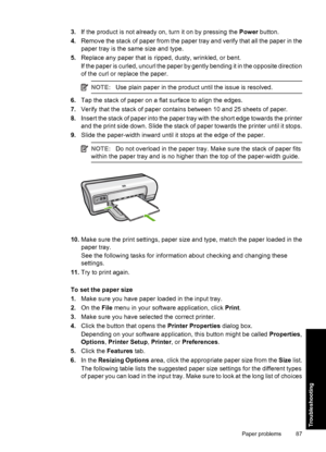 Page 903.If the product is not already on, turn it on by pressing the Power button. 
4. Remove the stack of paper from the paper tray and verify that all the paper in the 
paper tray is the same size and type. 
5. Replace any paper that is ripped, dusty, wrinkled, or bent. 
If the paper is curled, uncurl the paper by gently bending it in the opposite direction 
of the curl or replace the paper.
NOTE: Use plain paper in the product until the issue is resolved.
6.Tap the stack of paper on a flat surface to align...