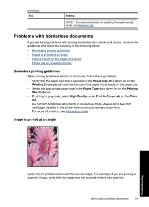 Page 94TabSetting
NOTE:For more information on enabling the maximum dpi
mode, see Maximum dpi.
Problems with borderless documents
If you are having problems with printing borderless documents and photos, observe the
guidelines and check the solutions in the following topics:
•
Borderless printing guidelines
•
Image is printed at an angle
•
Fading occurs on the edges of a photo
•
Photo has an unwanted border
Borderless printing guidelines
When printing borderless photos or brochures, follow these guidelines:
•...