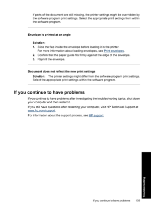 Page 108If parts of the document are still missing, the printer settings might be overridden by
the software program print settings. Select the appropriate print settings from within
the software program.
Envelope is printed at an angle
Solution:
1.Slide the flap inside the envelope before loading it in the printer.
For more information about loading envelopes, see 
Print envelopes.
2.Confirm that the paper guide fits firmly against the edge of the envelope.
3.Reprint the envelope.
Document does not reflect the...