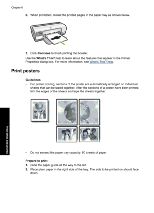 Page 396.When prompted, reload the printed pages in the paper tray as shown below.
7.Click Continue to finish printing the booklet. 
Use the  Whats This? help to learn about the features that appear in the Printer 
Properties dialog box. For more information, see Whats This? help .
Print posters
Guidelines 
• For poster printing, sections of the po ster are automatically arranged on individual 
sheets that can be taped together. After the sections of a poster have been printed,
trim the edges of the sheets and...