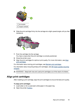 Page 581Ink nozzles
2Copper contacts
6.Slide the print cartridge firmly into the carriage at a slight upward angle until you feel 
resistance.
7. Push the cartridge into the carriage. 
You hear a snap when the print cartridge is correctly positioned. 
8. Close the printer cover. 
9. Align the print cartridges for optimum print quality. For more information, see Align
print cartridges. 
For information about storing print cartridges, see Maintain print cartridges . 
For information about recycling  empty print...