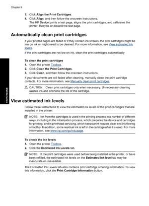 Page 593.Click Align the Print Cartridges.
4.Click Align, and then follow the onscreen instructions.
The HP Deskjet prints a test page, aligns the print cartridges, and calibrates the
printer. Recycle or discard the test page.
Automatically clean print cartridges
If your printed pages are faded or if they contain ink streaks, the print cartridges might be
low on ink or might need to be cleaned. For more information, see 
View estimated ink
levels.
If the print cartridges are not low on ink, clean the print...