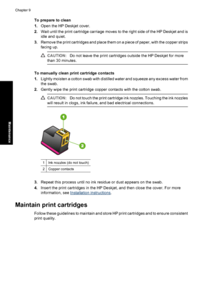 Page 61To prepare to clean 
1. Open the HP Deskjet cover. 
2. Wait until the print cartridge carriage moves to the right side of the HP Deskjet and is 
idle and quiet. 
3. Remove the print cartridges and place them on a piece of paper, with the copper strips 
facing up.
CAUTION: Do not leave the print cartridges outside the HP Deskjet for more 
than 30 minutes.
To manually clean print cartridge contacts 
1. Lightly moisten a cotton swab with distilled water and squeeze any excess water from 
the swab. 
2....