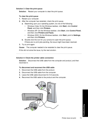 Page 76Solution 3: Clear the print queue 
Solution: Restart your computer to clear the print queue. 
To clear the print queue 
1. Restart your computer. 
2. After the computer has restarted, check the print queue. 
a . Depending upon your operating system, do one of the following: 
• Windows Vista: On the Windows taskbar, click  Start, click Control 
Panel , and then click Printers. 
• Windows XP: On the Windows taskbar, click  Start, click Control Panel, 
and then click  Printers and Faxes. 
• Windows 2000: On...