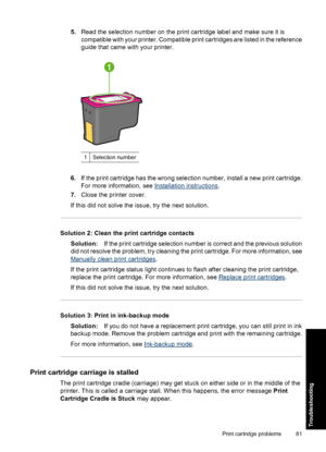 Page 845.Read the selection number on the print cartridge label and make sure it is 
compatible with your printer. Compatible print cartridges are listed in the reference 
guide that came with your printer.
1Selection number
6. If the print cartridge has the wrong selection number, install a new print cartridge. 
For more information, see Installation instructions . 
7. Close the printer cover. 
If this did not solve the issue, try the next solution.
Solution 2: Clean the print cartridge contacts
Solution: If...