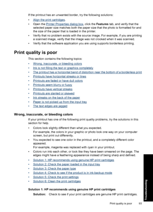 Page 96If the printout has an unwanted border, try the following solutions:
•
Align the print cartridges.
• Open the 
Printer Properties dialog box, click the Features tab, and verify that the
selected paper size matches both the paper size that the photo is formatted for and
the size of the paper that is loaded in the printer.
• Verify that no problem exists with the source image. For example, if you are printing
a scanned image, verify that the image was not crooked when it was scanned.
• Verify that the...