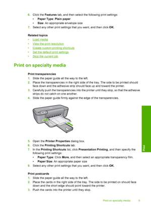 Page 116.Click the Features tab, and then select the following print settings: 
• Paper Type: Plain paper 
• Size: An appropriate envelope size 
7. Select any other print settings that you want, and then click OK. 
Related topics 
•Load media 
•View the prin t resolution 
•Create custom printing shortcuts
•Set the default print settings 
•Stop the current job
Print on specialty media
Print transparencies 
1. Slide the paper guide all the way to the left. 
2. Place the transparencies in the right side of the...