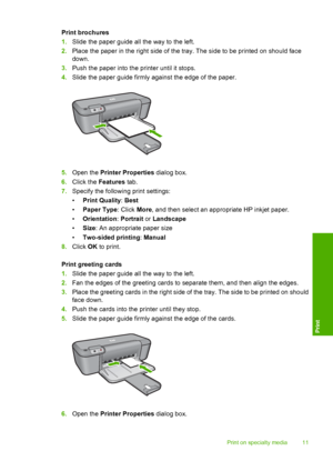 Page 13Print brochures 
1. Slide the paper guide all the way to the left. 
2. Place the paper in the right side of the tray. The side to be printed on should face 
down. 
3. Push the paper into the printer until it stops. 
4. Slide the paper guide firmly against the edge of the paper.
5.Open the Printer Properties dialog box. 
6. Click the Features tab. 
7. Specify the following print settings: 
• Print Quality: Best 
• Paper Type: Click More, and then select an appropriate HP inkjet paper. 
• Orientation:...