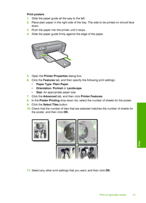 Page 15Print posters 
1. Slide the paper guide all the way to the left. 
2. Place plain paper in the right side of the tray. The side to be printed on should face 
down. 
3. Push the paper into the printer until it stops. 
4. Slide the paper guide firmly against the edge of the paper.
5.Open the Printer Properties dialog box. 
6. Click the Features tab, and then specify the following print settings: 
• Paper Type: Plain Paper 
• Orientation: Portrait or Landscape 
• Size: An appropriate paper size 
7. Click the...