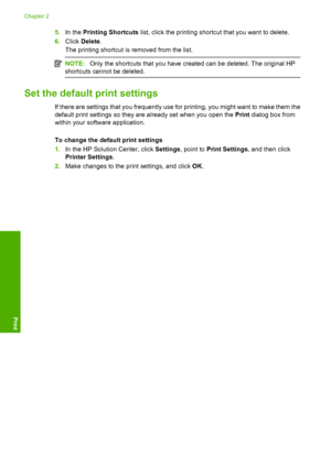 Page 205.In the Printing Shortcuts list, click the printing shortcut that you want to delete. 
6. Click Delete. 
The printing shortcut is removed from the list.
NOTE: Only the shortcuts that you have created can be deleted. The original HP 
shortcuts cannot be deleted.
Set the default print settings
If there are settings that you frequently use for printing, you might want to make them the 
default print settings so they are already set when you open the  Print dialog box from 
within your software application....