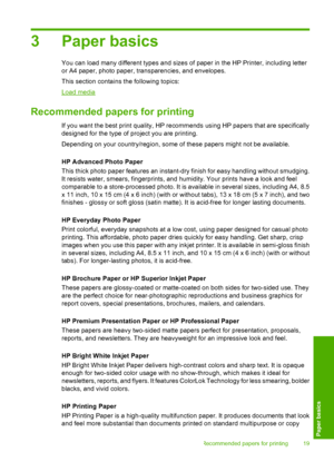 Page 213 Paper basics
You can load many different types and sizes of paper in the HP Printer, including letter 
or A4 paper, photo paper, transparencies, and envelopes. 
This section contains the following topics:
Load media
Recommended papers for printing
If you want the best print quality, HP reco mmends using HP papers that are specifically 
designed for the type of project you are printing. 
Depending on your country/region, some of these papers might not be available. 
HP Advanced Photo Paper 
This thick...